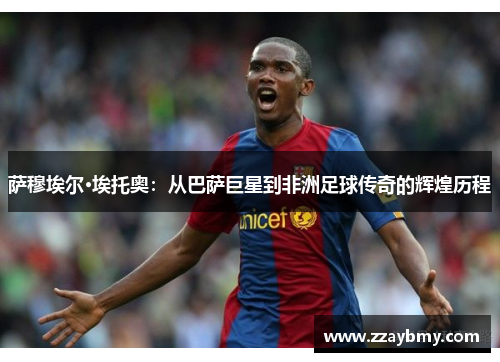 萨穆埃尔·埃托奥：从巴萨巨星到非洲足球传奇的辉煌历程