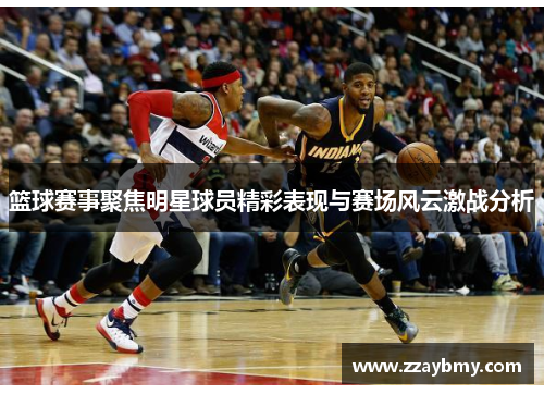 篮球赛事聚焦明星球员精彩表现与赛场风云激战分析