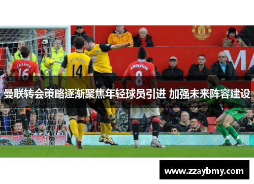 曼联转会策略逐渐聚焦年轻球员引进 加强未来阵容建设