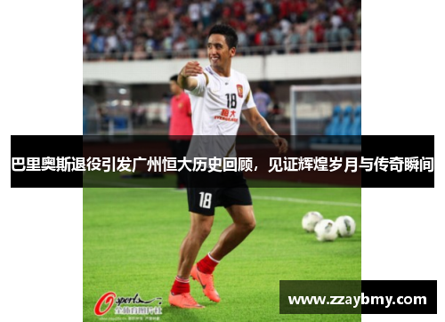 巴里奥斯退役引发广州恒大历史回顾，见证辉煌岁月与传奇瞬间