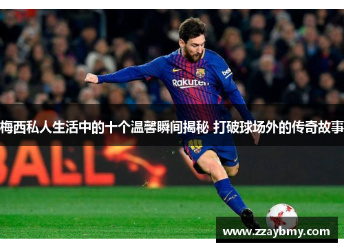 梅西私人生活中的十个温馨瞬间揭秘 打破球场外的传奇故事