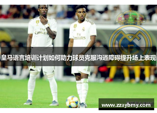 皇马语言培训计划如何助力球员克服沟通障碍提升场上表现