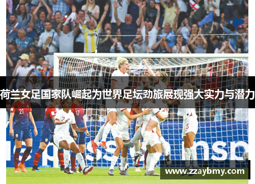 荷兰女足国家队崛起为世界足坛劲旅展现强大实力与潜力 荷兰女足国家队崛起为世界足坛劲旅展现强大实力与潜力