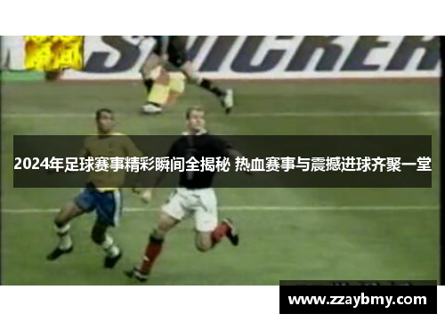 2024年足球赛事精彩瞬间全揭秘 热血赛事与震撼进球齐聚一堂