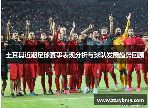 土耳其近期足球赛事表现分析与球队发展趋势回顾 土耳其近期足球赛事表现分析与球队发展趋势回顾
