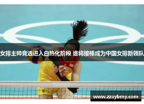 女排主帅竞选进入白热化阶段 谁将接棒成为中国女排新领队 女排主帅竞选进入白热化阶段 谁将接棒成为中国女排新领队