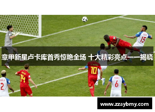 意甲新星卢卡库首秀惊艳全场 十大精彩亮点一一揭晓