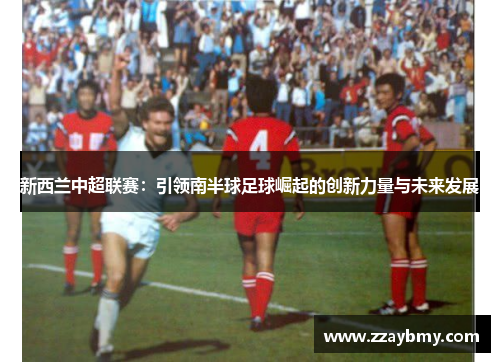 新西兰中超联赛：引领南半球足球崛起的创新力量与未来发展
