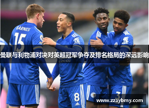 曼联与利物浦对决对英超冠军争夺及排名格局的深远影响 曼联与利物浦对决对英超冠军争夺及排名格局的深远影响
